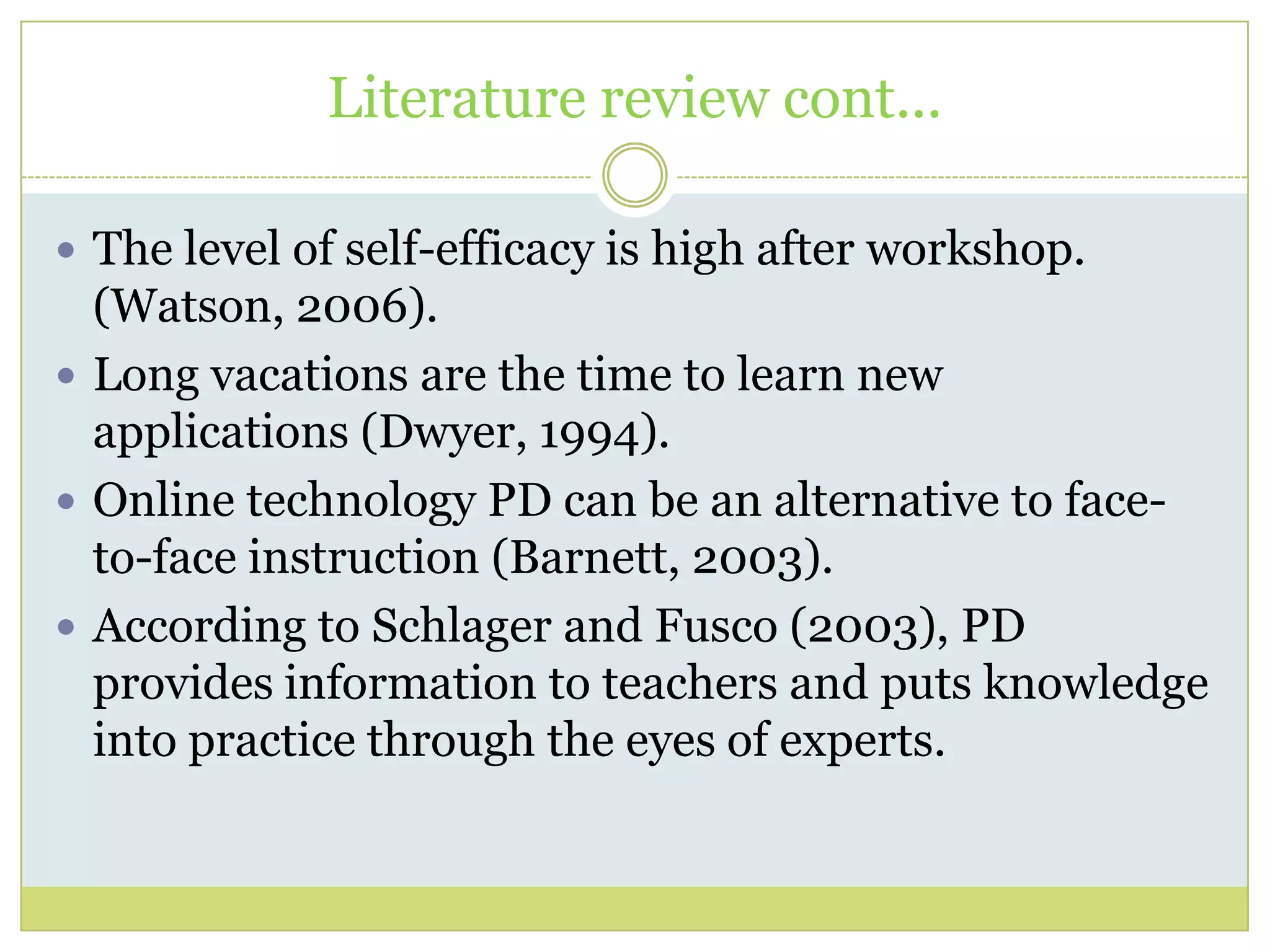 Literature review cont...
 The level of self-efficacy is high after workshop.
(Watson, 2006).
 Long vacations are the time to learn new
applications (Dwyer, 1994).
 Online technology PD can be an alternative to face-
to-face instruction (Barnett, 2003).
 According to Schlager and Fusco (2003), PD
provides information to teachers and puts knowledge
into practice through the eyes of experts.
 