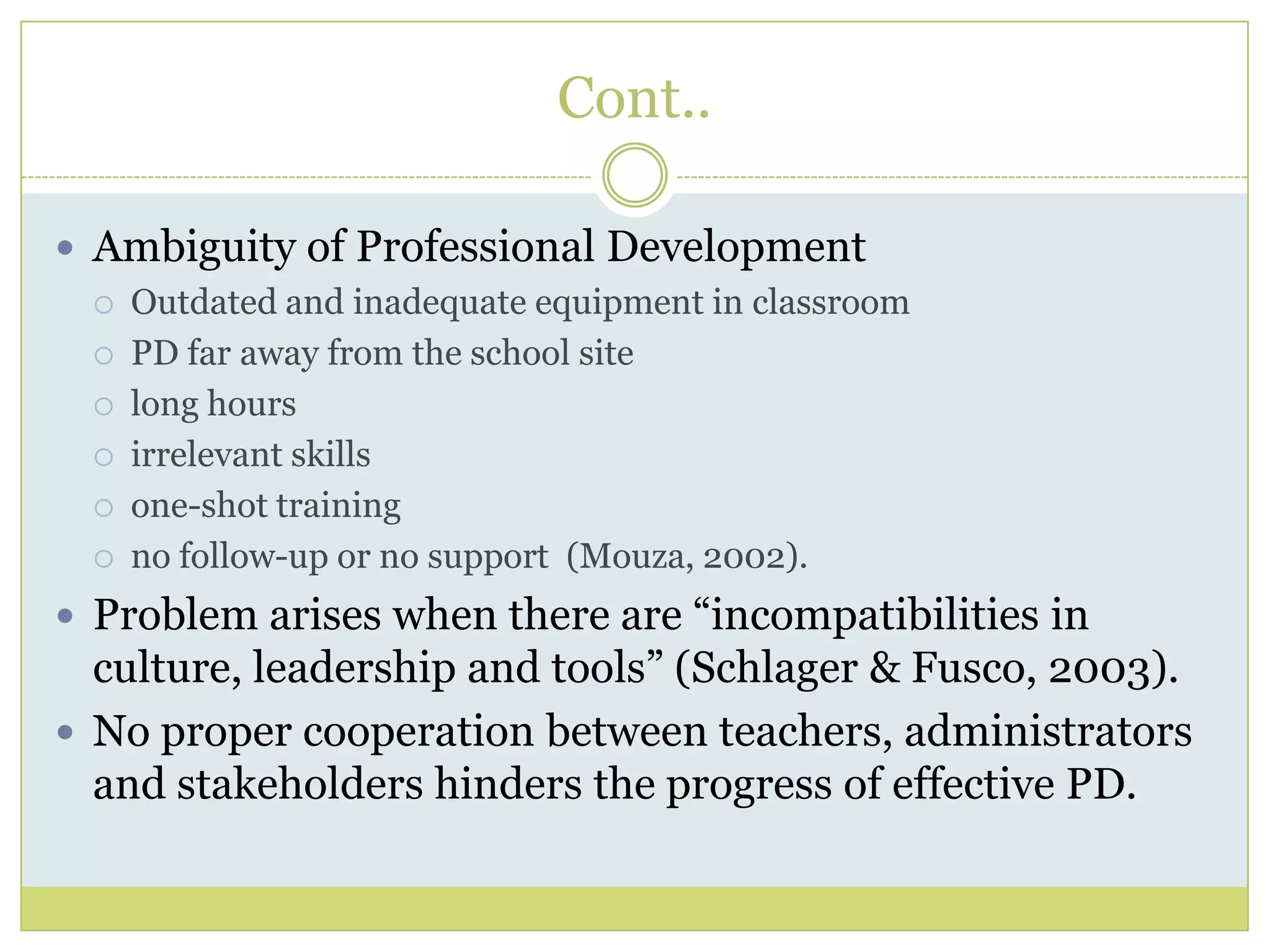 Cont..
 Ambiguity of Professional Development
 Outdated and inadequate equipment in classroom
 PD far away from the school site
 long hours
 irrelevant skills
 one-shot training
 no follow-up or no support (Mouza, 2002).
 Problem arises when there are “incompatibilities in
culture, leadership and tools” (Schlager & Fusco, 2003).
 No proper cooperation between teachers, administrators
and stakeholders hinders the progress of effective PD.
 