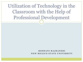 R O S H A N I R A J B A N S H I
N E W M E X I C O S T A T E U N I V E R S I T Y
Utilization of Technology in the
Classroom with the Help of
Professional Development
 