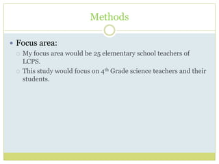 Methods
 Focus area:
 My focus area would be 25 elementary school teachers of
LCPS.
 This study would focus on 4th Grade science teachers and their
students.
 