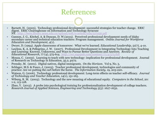 References
 Barnett, H. (2003). Technology professional development: successful strategies for teacher change. ERIC
digest. ERIC Clearinghouse on Information and Technology Syracuse
NY. http://bern.library.nenu.edu.cn/upload/soft/0-article/029/517056.pdf
 Cannon, J. G., Kitchel, A. & Duncan, D. W.(2013). Perceived professional development needs of Idaho
secondary career and technical education teachers: Program management. Online Journal for Workforce
Education and Development, 4(1).
 Dwyer, D. (1994). Apple classrooms of tomorrow: What we've learned. Educational Leadership, 51(7), 4-10.
 Lawless, K. A. & Pellegrino, J. W. (2007). Professional Development in Integrating Technology Into Teaching
and Learning: Knowns, Unknowns, and Ways to Pursue Better Questions and Answers. Review of
Educational Research, 77 (4), 575-614. http://rer.sagepub.com/content/77/4/575.full
 Mouza, C. (2002). Learning to teach with new technology: implication for professional development. Journal
of Research on Technology in Education, 35.2, p272.
 Prensky, M. (2001). Digital natives, digital immigrants. On the Horizon. Vol 9, No. 5.
 Schlager, M.S. & Fusco, J. (2003). Teacher professional development, technologies and community of
practice: Are we putting the cart before the horse. The Information Society, 19, 203-220.
 Watson, G. (2006). Technology professional development: Long-term effects on teacher self-efficacy. Journal
of Technology and Teacher Education, 14(1), 151-165.
 Wiburg, K. M. (2003). Technology and the new meaning of educational equity. Computers in the School, 20:
1-2, 113-128.
 Zhao, Y. (2013). A probe into psychological training for professionalization development of college teachers.
Research Journal of Applied Sciences, Engineering and Technology 5(5): 1627-1632.
 