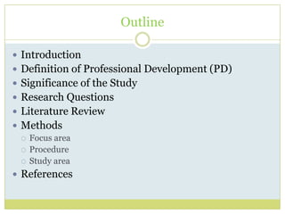 Outline
 Introduction
 Definition of Professional Development (PD)
 Significance of the Study
 Research Questions
 Literature Review
 Methods
 Focus area
 Procedure
 Study area
 References
 
