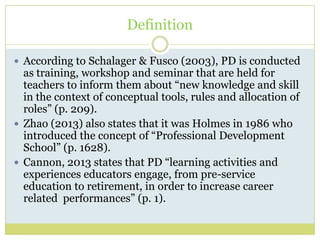 Definition
 According to Schalager & Fusco (2003), PD is conducted
as training, workshop and seminar that are held for
teachers to inform them about “new knowledge and skill
in the context of conceptual tools, rules and allocation of
roles” (p. 209).
 Zhao (2013) also states that it was Holmes in 1986 who
introduced the concept of “Professional Development
School” (p. 1628).
 Cannon, 2013 states that PD “learning activities and
experiences educators engage, from pre-service
education to retirement, in order to increase career
related performances” (p. 1).
 