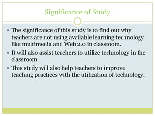 Significance of Study
 The significance of this study is to find out why
teachers are not using available learning technology
like multimedia and Web 2.0 in classroom.
 It will also assist teachers to utilize technology in the
classroom.
 This study will also help teachers to improve
teaching practices with the utilization of technology.
 