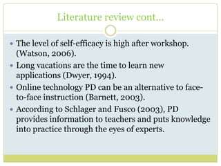 Literature review cont...
 The level of self-efficacy is high after workshop.
(Watson, 2006).
 Long vacations are the time to learn new
applications (Dwyer, 1994).
 Online technology PD can be an alternative to face-
to-face instruction (Barnett, 2003).
 According to Schlager and Fusco (2003), PD
provides information to teachers and puts knowledge
into practice through the eyes of experts.
 