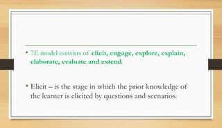 • 7E model consists of elicit, engage, explore, explain,
elaborate, evaluate and extend.
• Elicit – is the stage in which the prior knowledge of
the learner is elicited by questions and scenarios.
 