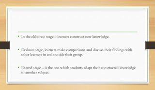 • In the elaborate stage – learners construct new knowledge.
• Evaluate stage, learners make comparisons and discuss their findings with
other learners in and outside their group.
• Extend stage – is the one which students adapt their constructed knowledge
to another subject.
 
