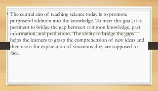 • The central aim of teaching science today is to promote
purposeful addition into the knowledge. To meet this goal, it is
pertinent to bridge the gap between common knowledge, past
information, and predictions. The ability to bridge the gaps
helps the learners to grasp the comprehension of new ideas and
then use it for explanation of situations they are supposed to
face.
 