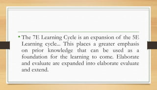 • The 7E Learning Cycle is an expansion of the 5E
Learning cycle... This places a greater emphasis
on prior knowledge that can be used as a
foundation for the learning to come. Elaborate
and evaluate are expanded into elaborate evaluate
and extend.
 