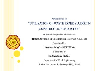 In partial completion of course on
Recent Advances in Construction Materials (CEL768)
Submitted by
Sandeep Jain (2014CET2226)
Submitted to
Dr. Shashank Bishnoi
Department of Civil Engineering
Indian Institute of Technology (IIT), Delhi
A PRESENTATION ON
“UTILIZATION OF WASTE PAPER SLUDGE IN
CONSTRUCTION INDUSTRY”
 