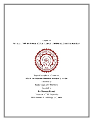 A report on
“UTILIZATION OF WASTE PAPER SLUDGE IN CONSTRUCTION INDUSTRY”
In partial completion of course on
Recent Advances in Construction Materials (CEL768)
Submitted by
Sandeep Jain (2014CET2226)
Submitted to
Dr. Shashank Bishnoi
Department of Civil Engineering
Indian Institute of Technology (IIT), Delhi
 