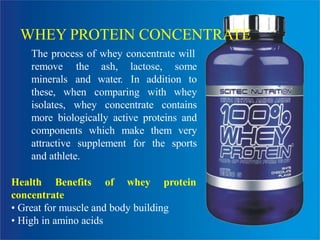 WHEY PROTEIN CONCENTRATE
The process of whey concentrate will
remove
minerals
the ash, lactose, some
and water. In addition to
comparing with wheythese, when
isolates, whey concentrate contains
more biologically active proteins and
components which make them very
attractive supplement for the sports
and athlete.
Health Benefits of whey protein
concentrate
• Great for muscle and body building
• High in amino acids
 