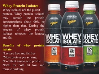 Whey Protein Isolates
Whey isolates are the purest
protein. Whey protein isolates
may contain
concentrations
the
about
protein
90% or
higher
process
isolates
and fat.
than that. During the
of whey protein
the lactoseremoves
Benefits of whey protein
isolate
•Lactose free and fat free
•More protein per serving
•Excellent amino acid profile
•Ideal for both fat loss and
muscle building
 