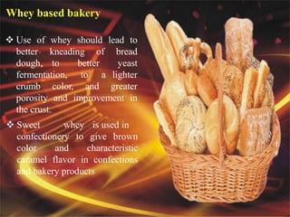 Whey based bakery products
 Use of whey should lead to
better kneading of bread
dough, to better yeast
fermentation, to a lighter
crumb color, and greater
porosity and improvement in
the crust.
 Sweet whey is used in
confectionery to give brown
color and characteristic
caramel flavor in confections
and bakery products
Whey based bakery
 
