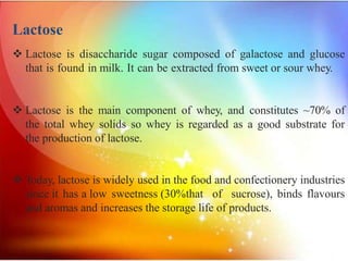 Lactose
 Lactose is disaccharide sugar composed of galactose and glucose
that is found in milk. It can be extracted from sweet or sour whey.
 Lactose is the main component of whey, and constitutes ~70% of
the total whey solids so whey is regarded as a good substrate for
the production of lactose.
 Today, lactose is widely used in the food and confectionery industries
since it has a low sweetness (30%that of sucrose), binds flavours
and aromas and increases the storage life of products.
 