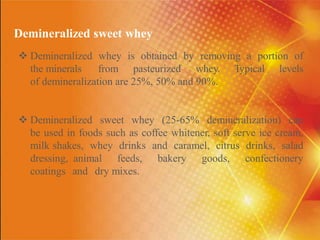 Demineralized sweet whey
 Demineralized whey is obtained by removing a portion of
the minerals from pasteurized whey. Typical levels
of demineralization are 25%, 50% and 90%.
 Demineralized sweet whey (25-65% demineralization) can
be used in foods such as coffee whitener, soft serve ice cream,
milk shakes, whey drinks and caramel, citrus drinks, salad
dressing, animal feeds, bakery goods, confectionery
coatings and dry mixes.
 