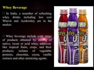 Whey Beverage
In India, a noumber of refreshing
whey drinks including low cost
Whevit and Acidowhey are in the
market.
Whey beverage include wide range
of products obtained by mixing of
native, sweet or acid whey, additives
like tropical fruits, crops, and their
of vegetableproducts,
proteins,
isolates
chocolate, cocoa, vanilla
extracts and other atomizing agents.
 