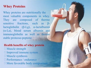Whey Proteins
Whey proteins are nutritionally the
most valuable components in whey.
They are composed of thermo
fractions, such as β-sensitive
lactoglobulin (β-Lg), α-lactalbumin
(α-La), blood serum albumin and
immunoglobulin as well as thermo
stable proteose-peptone.
Health benefits of whey protein
Muscle strength
Improved immune system
Muscle synthesis
Performance / endurance
More favorable body composition
 