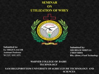 SEMINAR
ON
UTILIZATION OF WHEY
Submitted to:
Er. THEJUS JACOB
Assistant Professor
WCDT, SHUATS
Submitted by:
SHUBHAM SHRIVAS
17BSFTH054
BSc. (Hons.) Food Technology
WARNER COLLEGE OF DAIRY
TECHNOLOGY
SAM HIGGINBOTTOM UNIVERSITY OFAGRICULTURE TECHNOLOGY AND
SCIENCES
 