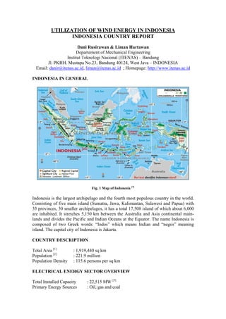 UTILIZATION OF WIND ENERGY IN INDONESIA
                 INDONESIA COUNTRY REPORT

                        Dani Rusirawan & Liman Hartawan
                       Departement of Mechanical Engineering
                  Institut Teknologi Nasional (ITENAS) – Bandung
        Jl. PKHH. Mustapa No.23, Bandung 40124, West Java – INDONESIA
  Email: danir@itenas.ac.id, liman@itenas.ac.id ; Homepage: http://www.itenas.ac.id

INDONESIA IN GENERAL




                                Fig. 1 Map of Indonesia [7]

Indonesia is the largest archipelago and the fourth most populous country in the world.
Consisting of five main island (Sumatra, Jawa, Kalimantan, Sulawesi and Papua) with
33 provinces, 30 smaller archipelagos, it has a total 17,508 island of which about 6,000
are inhabited. It stretches 5,150 km between the Australia and Asia continental main-
lands and divides the Pacific and Indian Oceans at the Equator. The name Indonesia is
composed of two Greek words: “Indos” which means Indian and “negos” meaning
island. The capital city of Indonesia is Jakarta.

COUNTRY DESCRIPTION

Total Area [1]        : 1,919,440 sq km
Population [2]        : 221.9 million
Population Density    : 115.6 persons per sq km

ELECTRICAL ENERGY SECTOR OVERVIEW

Total Installed Capacity     : 22,515 MW [3]
Primary Energy Sources       : Oil, gas and coal
 