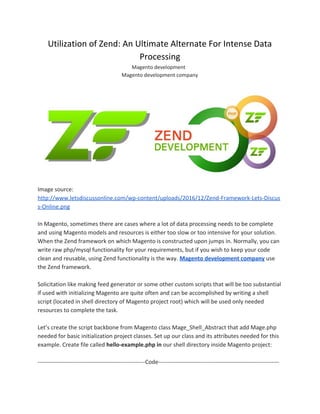 Utilization of Zend: An Ultimate Alternate For Intense Data
Processing
Magento development
Magento development company
Image source:
http://www.letsdiscussonline.com/wp-content/uploads/2016/12/Zend-Framework-Lets-Discus
s-Online.png
In Magento, sometimes there are cases where a lot of data processing needs to be complete
and using Magento models and resources is either too slow or too intensive for your solution.
When the Zend framework on which Magento is constructed upon jumps in. Normally, you can
write raw php/mysql functionality for your requirements, but if you wish to keep your code
clean and reusable, using Zend functionality is the way. ​Magento development company​ ​use
the Zend framework.
Solicitation like making feed generator or some other custom scripts that will be too substantial
if used with initializing Magento are quite often and can be accomplished by writing a shell
script (located in shell directory of Magento project root) which will be used only needed
resources to complete the task.
Let’s create the script backbone from Magento class Mage_Shell_Abstract that add Mage.php
needed for basic initialization project classes. Set up our class and its attributes needed for this
example. Create file called ​hello-example.php in ​our shell directory inside Magento project:
--------------------------------------------------------Code---------------------------------------------------------------
 
