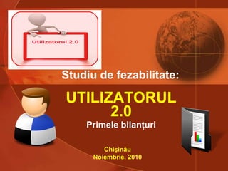 UTILIZATORUL 2.0 Primele bilanţuri Studiu de fezabilitate:   Chişinău Noiembrie, 2010 