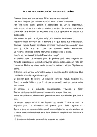 UTILIZA TU ÚLTIMA CUERDA Y NO DEJES DE SOÑAR
Algunos decían que era muy raro. Otros, que era sobrenatural.
Las notas mágicas que salían de su violín tenían un sonido diferente.
Por ello nadie quería perder la oportunidad de ver su espectáculo.
Una noche, el escenario de un auditorio repleto de admiradores estaba
preparado para recibirlo. La orquesta entró y fue aplaudida. El director fue
ovacionado.
Pero cuando la figura de Paganini surgió, triunfante, el público deliró.
Paganini colocó su violín en el hombro y lo que siguió fue indescriptible.
Blancas y negras, fusas y semifusas, corcheas y semicorcheas, parecían tener
alas y volar con el toque de aquellos dedos encantados.
De repente, un sonido extraño interrumpió el ensueño de la platea.
Una de las cuerdas del violín de Paganini se rompió.
El director paró. La orquesta paró. El público paró. Pero Paganini no.
Mirando su partitura, él continuó extrayendo sonidos deliciosos de un violín con
problemas. El director y la orquesta, admirados, volvieron a tocar. El público se
calmó.
Entonces, otro sonido perturbador atrajo la atención de los asistentes. Otra
cuerda del violín de Paganini se rompió.
El director paró de nuevo. La orquesta paró de nuevo. Paganini no.
Como si nada hubiera ocurrido siguió arrancando sonidos nunca antes
escuchados.
El director y la orquesta, impresionados, volvieron a tocar.
Pero el público no podía imaginar lo que estaba a punto de ocurrir.
Todas las personas, asombradas, gritaron un ¡OH!, que retumbó por toda la
sala.
La tercera cuerda del violín de Paganini se rompió. El director paró. La
orquesta paró. La respiración del público paró. Pero Paganini no.
Como si fuera un contorsionista musical, arrancó todos los sonidos posibles de
la única cuerda que quedaba en el violín destruido. Ninguna nota musical fue
olvidada.
El director, embelesado, se animó. La orquesta se motivó.
 