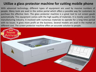 Utilize a glass protector machine for cutting mobile phone
With advanced technology, different types of equipment are used by massive numbers of
people. Many tools are avail in the online portal which offers a possible way for customers to
purchase the effective item. The glass protector machine is a great tool to cut screen gauds
automatically. This equipment comes with the high quality of materials. It is mostly used in the
manufacturing industry. It involved with numerous materials to operate for a long time period
with no issues. It gives more profit on the business. Several models are avail in the market at
different cost. The screen protector machine offers an accurate solution to people.
 