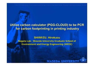 NAGATA Laboratory, Environment and Energy Engineering Department, Waseda University Graduate School




Utilize carbon calculator (PGG-CLOUD) to be PCR
     for carbon footprinting in printing industry

                             SHIMIZU, Hirokazu
       Nagata Lab., Waseda University Graduate School of
         Environment and Energy Engineering (WEEE)




                                                                                                    1
 