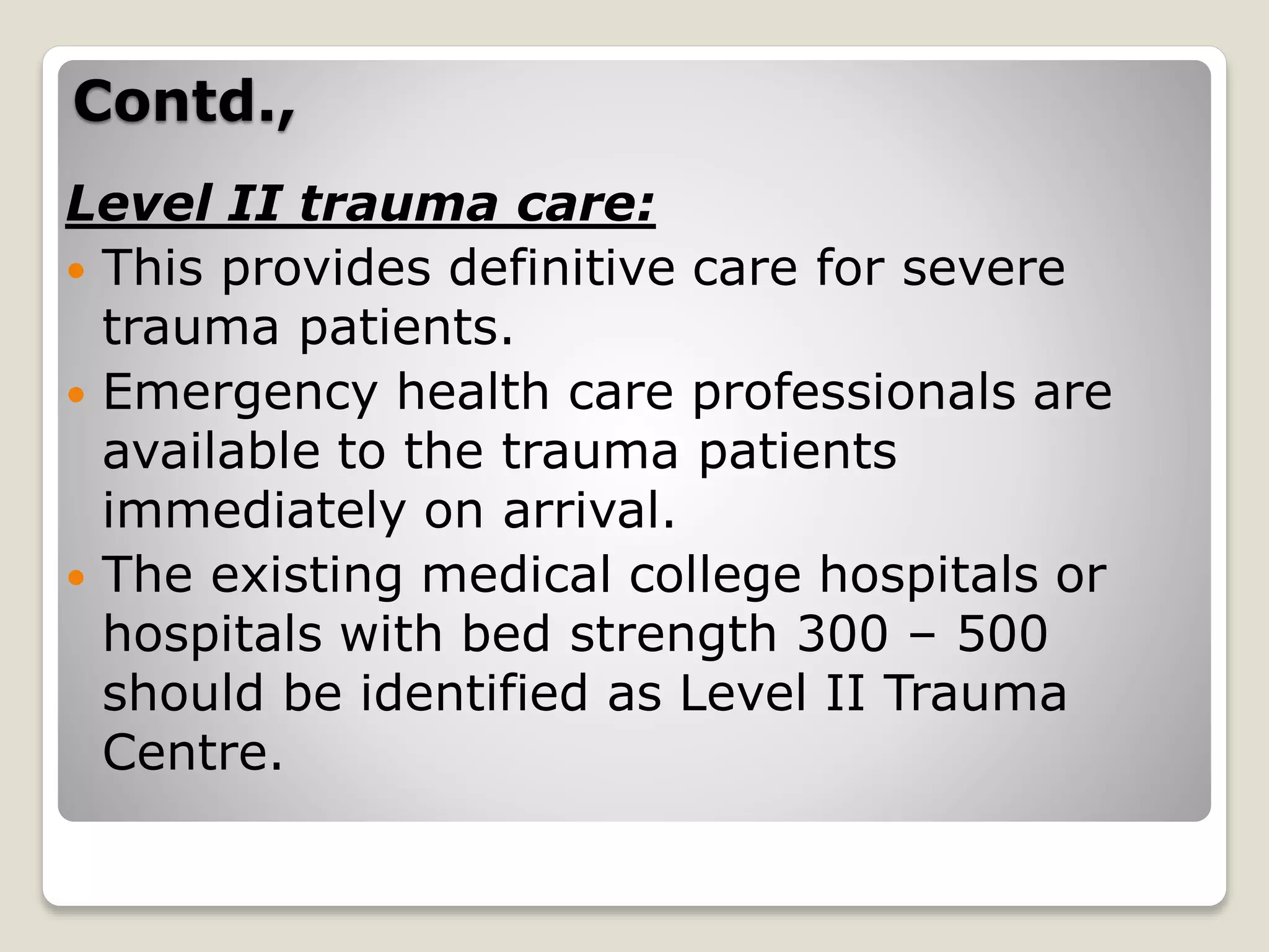 Contd.,
Level II trauma care:
 This provides definitive care for severe
trauma patients.
 Emergency health care professionals are
available to the trauma patients
immediately on arrival.
 The existing medical college hospitals or
hospitals with bed strength 300 – 500
should be identified as Level II Trauma
Centre.
 