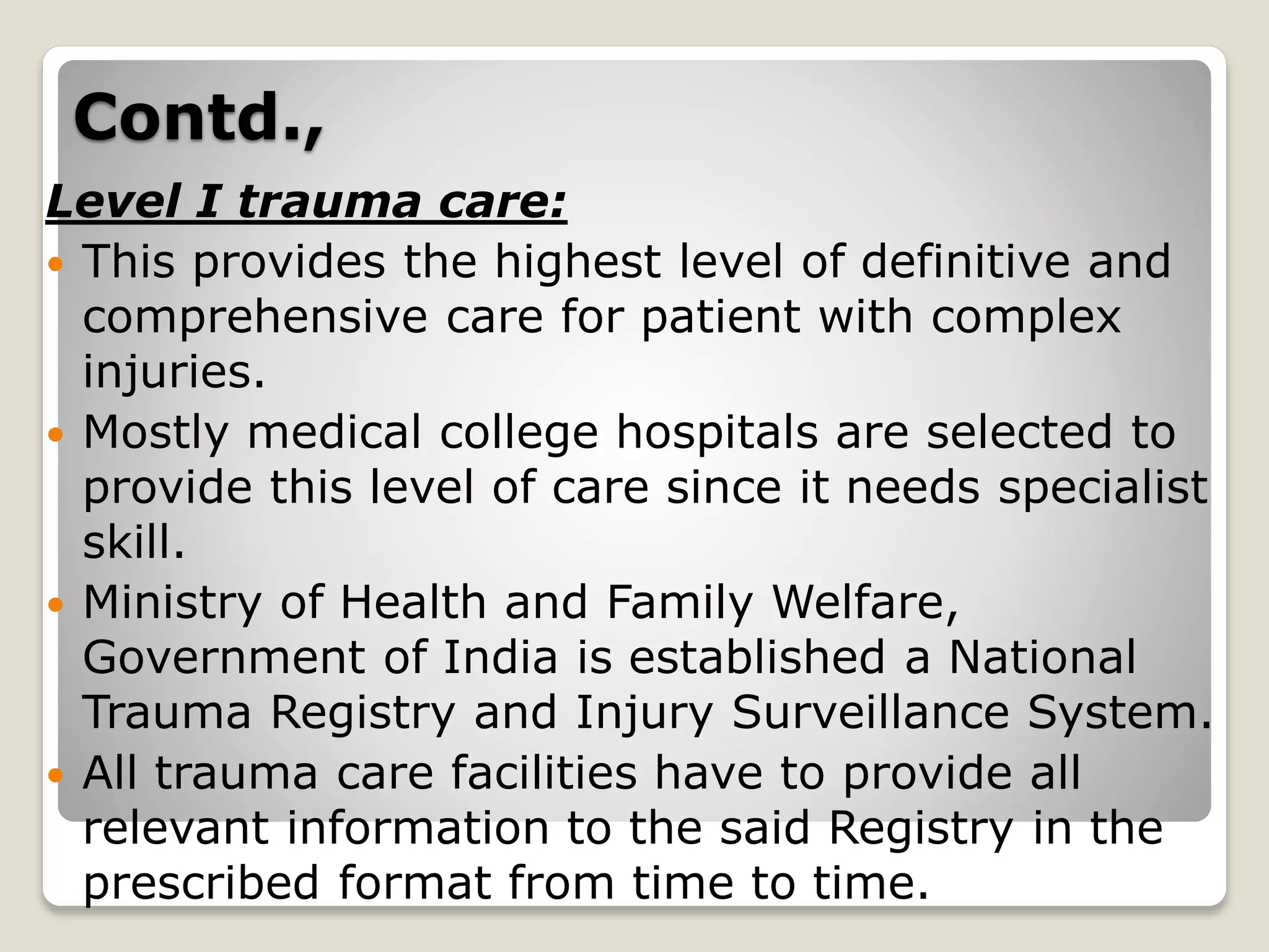 Contd.,
Level I trauma care:
 This provides the highest level of definitive and
comprehensive care for patient with complex
injuries.
 Mostly medical college hospitals are selected to
provide this level of care since it needs specialist
skill.
 Ministry of Health and Family Welfare,
Government of India is established a National
Trauma Registry and Injury Surveillance System.
 All trauma care facilities have to provide all
relevant information to the said Registry in the
prescribed format from time to time.
 