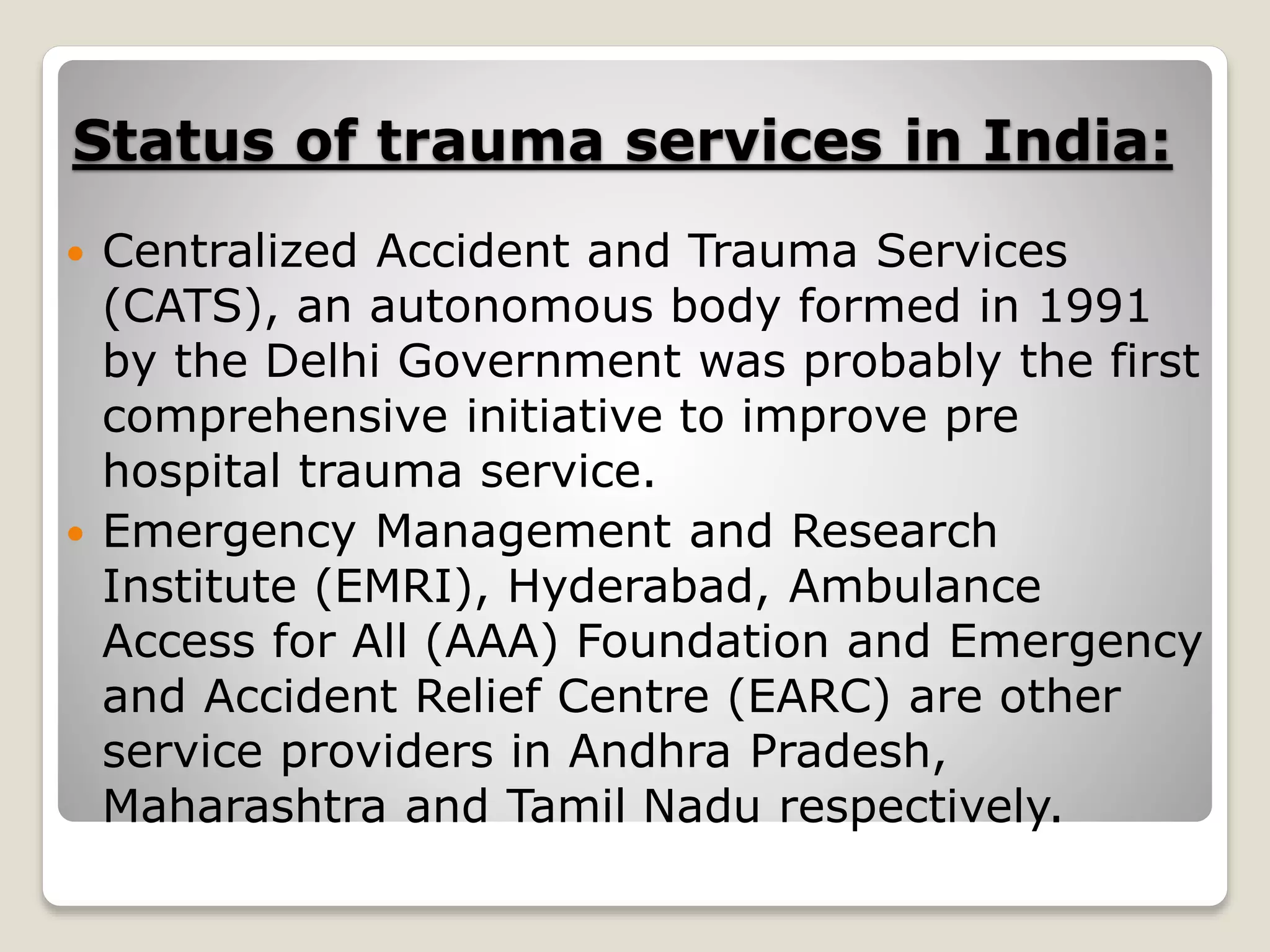 Status of trauma services in India:
 Centralized Accident and Trauma Services
(CATS), an autonomous body formed in 1991
by the Delhi Government was probably the first
comprehensive initiative to improve pre
hospital trauma service.
 Emergency Management and Research
Institute (EMRI), Hyderabad, Ambulance
Access for All (AAA) Foundation and Emergency
and Accident Relief Centre (EARC) are other
service providers in Andhra Pradesh,
Maharashtra and Tamil Nadu respectively.
 