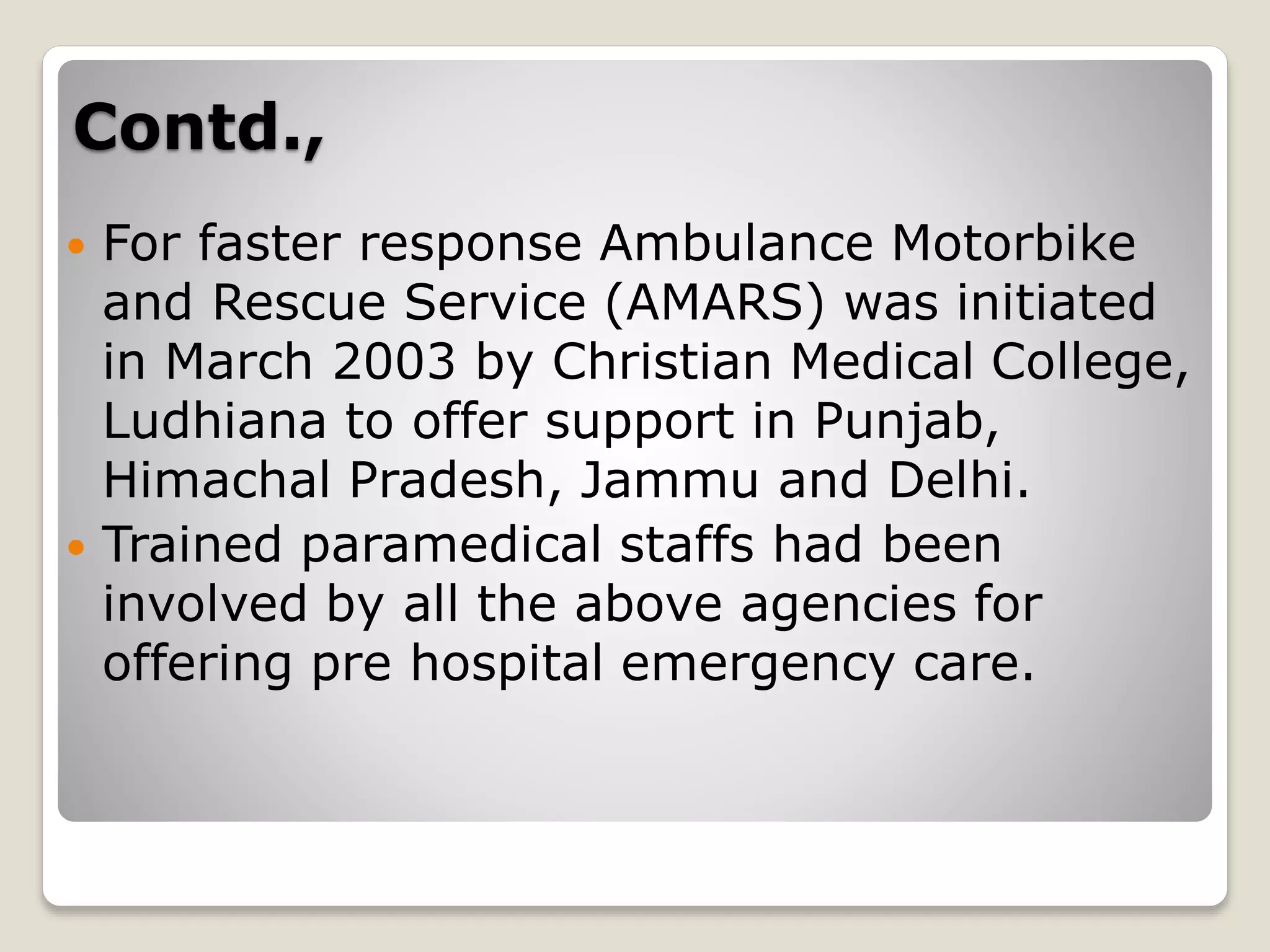 Contd.,
 For faster response Ambulance Motorbike
and Rescue Service (AMARS) was initiated
in March 2003 by Christian Medical College,
Ludhiana to offer support in Punjab,
Himachal Pradesh, Jammu and Delhi.
 Trained paramedical staffs had been
involved by all the above agencies for
offering pre hospital emergency care.
 