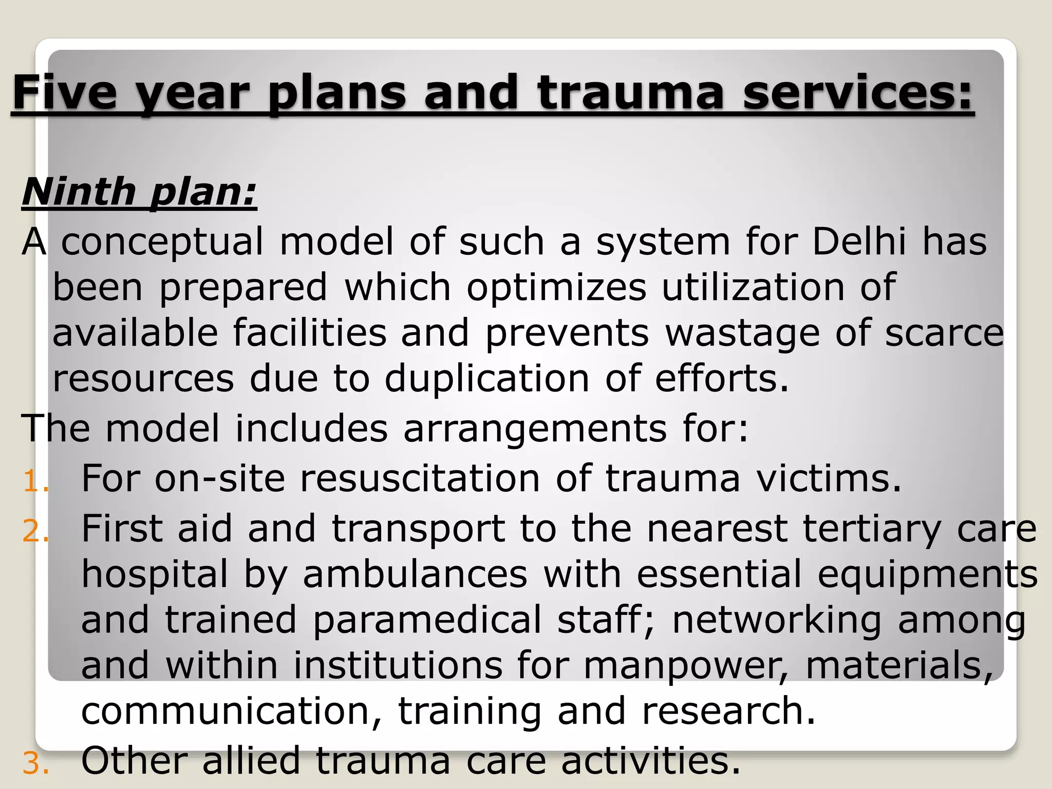 Five year plans and trauma services:
Ninth plan:
A conceptual model of such a system for Delhi has
been prepared which optimizes utilization of
available facilities and prevents wastage of scarce
resources due to duplication of efforts.
The model includes arrangements for:
1. For on-site resuscitation of trauma victims.
2. First aid and transport to the nearest tertiary care
hospital by ambulances with essential equipments
and trained paramedical staff; networking among
and within institutions for manpower, materials,
communication, training and research.
3. Other allied trauma care activities.
 