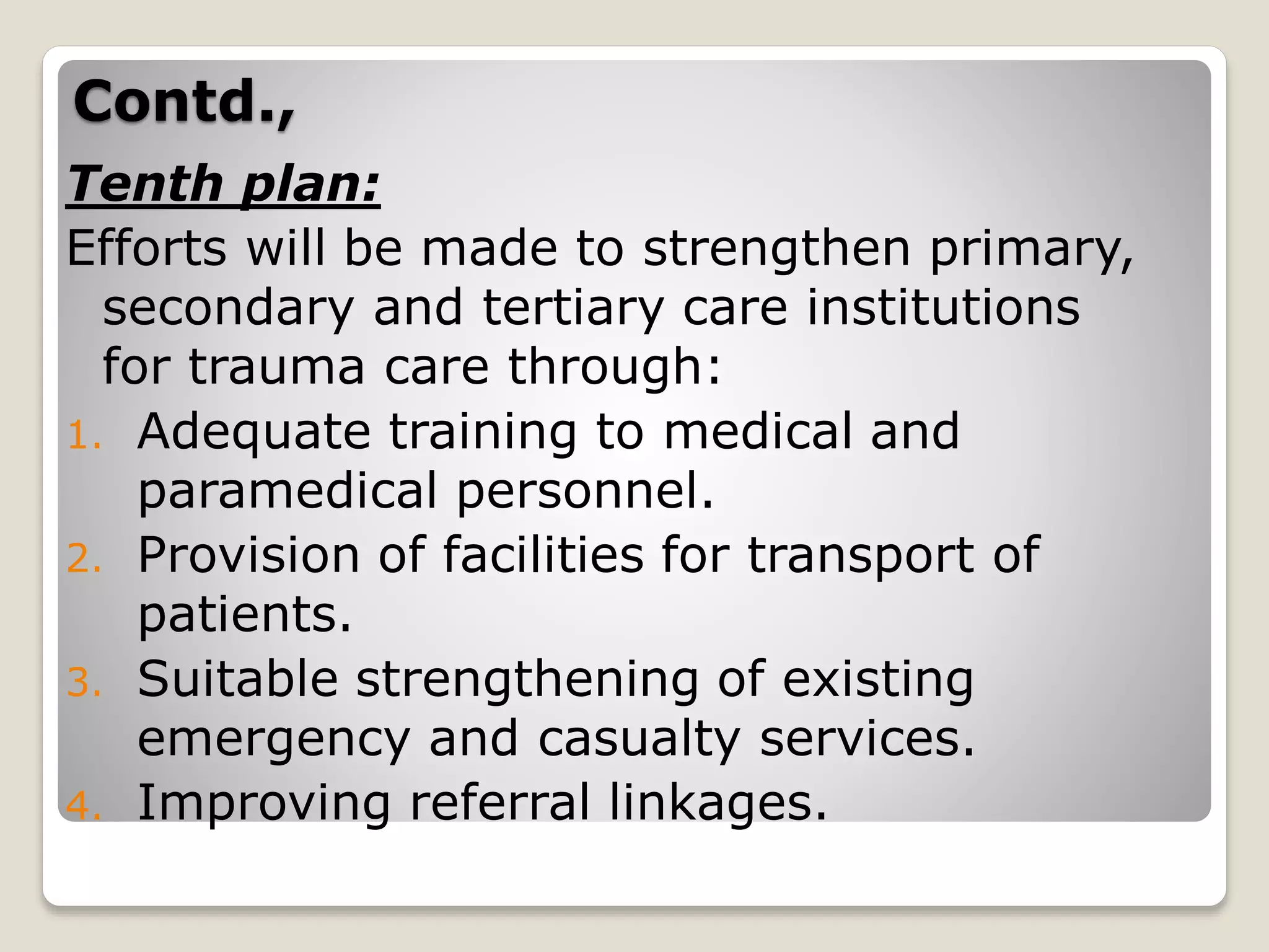 Contd.,
Tenth plan:
Efforts will be made to strengthen primary,
secondary and tertiary care institutions
for trauma care through:
1. Adequate training to medical and
paramedical personnel.
2. Provision of facilities for transport of
patients.
3. Suitable strengthening of existing
emergency and casualty services.
4. Improving referral linkages.
 