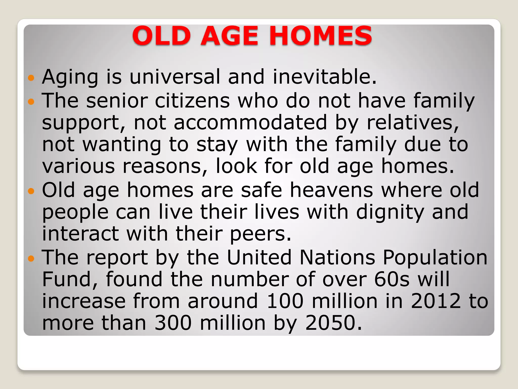 OLD AGE HOMES
 Aging is universal and inevitable.
 The senior citizens who do not have family
support, not accommodated by relatives,
not wanting to stay with the family due to
various reasons, look for old age homes.
 Old age homes are safe heavens where old
people can live their lives with dignity and
interact with their peers.
 The report by the United Nations Population
Fund, found the number of over 60s will
increase from around 100 million in 2012 to
more than 300 million by 2050.
 