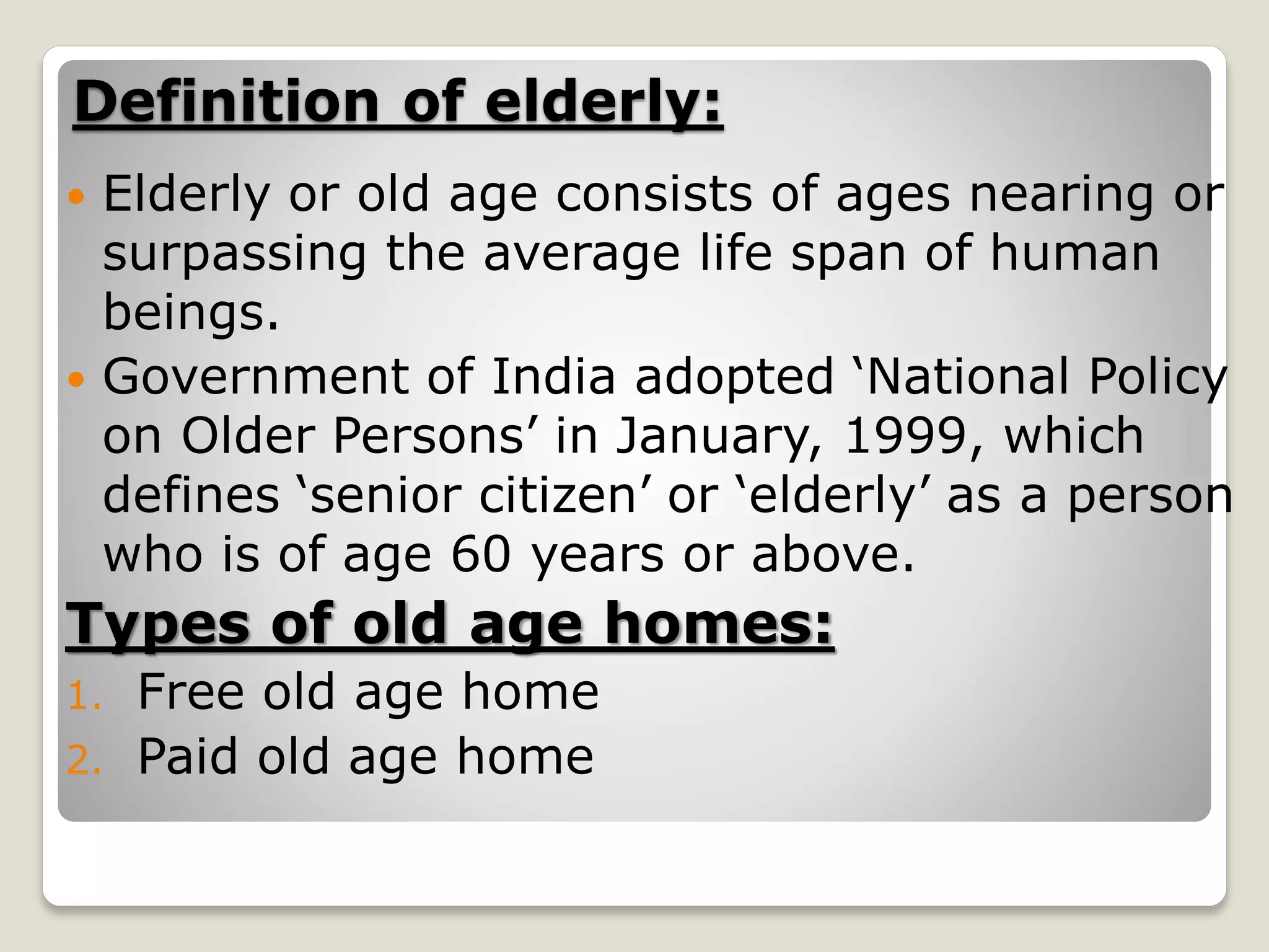 Definition of elderly:
 Elderly or old age consists of ages nearing or
surpassing the average life span of human
beings.
 Government of India adopted ‘National Policy
on Older Persons’ in January, 1999, which
defines ‘senior citizen’ or ‘elderly’ as a person
who is of age 60 years or above.
Types of old age homes:
1. Free old age home
2. Paid old age home
 