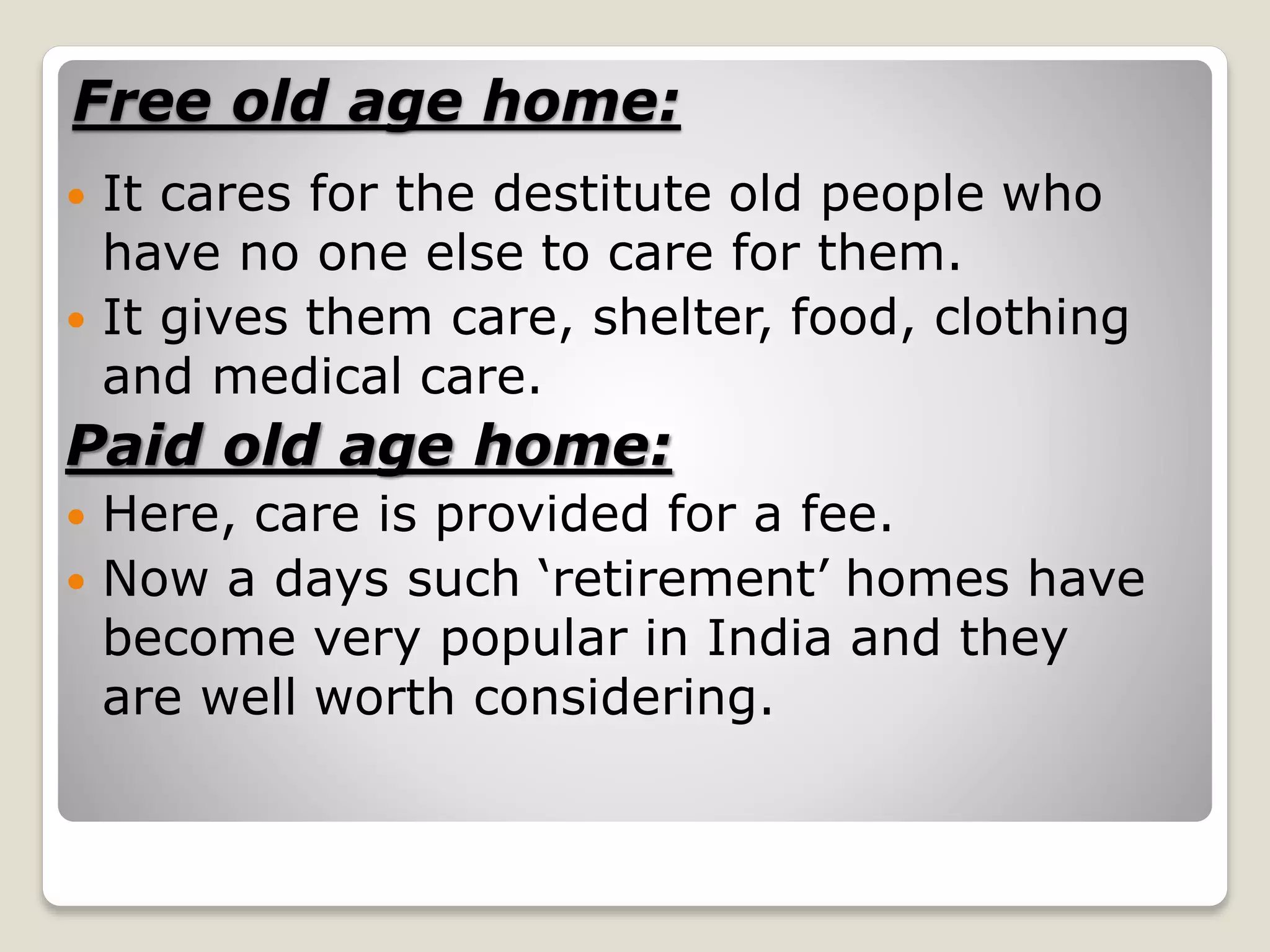 Free old age home:
 It cares for the destitute old people who
have no one else to care for them.
 It gives them care, shelter, food, clothing
and medical care.
Paid old age home:
 Here, care is provided for a fee.
 Now a days such ‘retirement’ homes have
become very popular in India and they
are well worth considering.
 