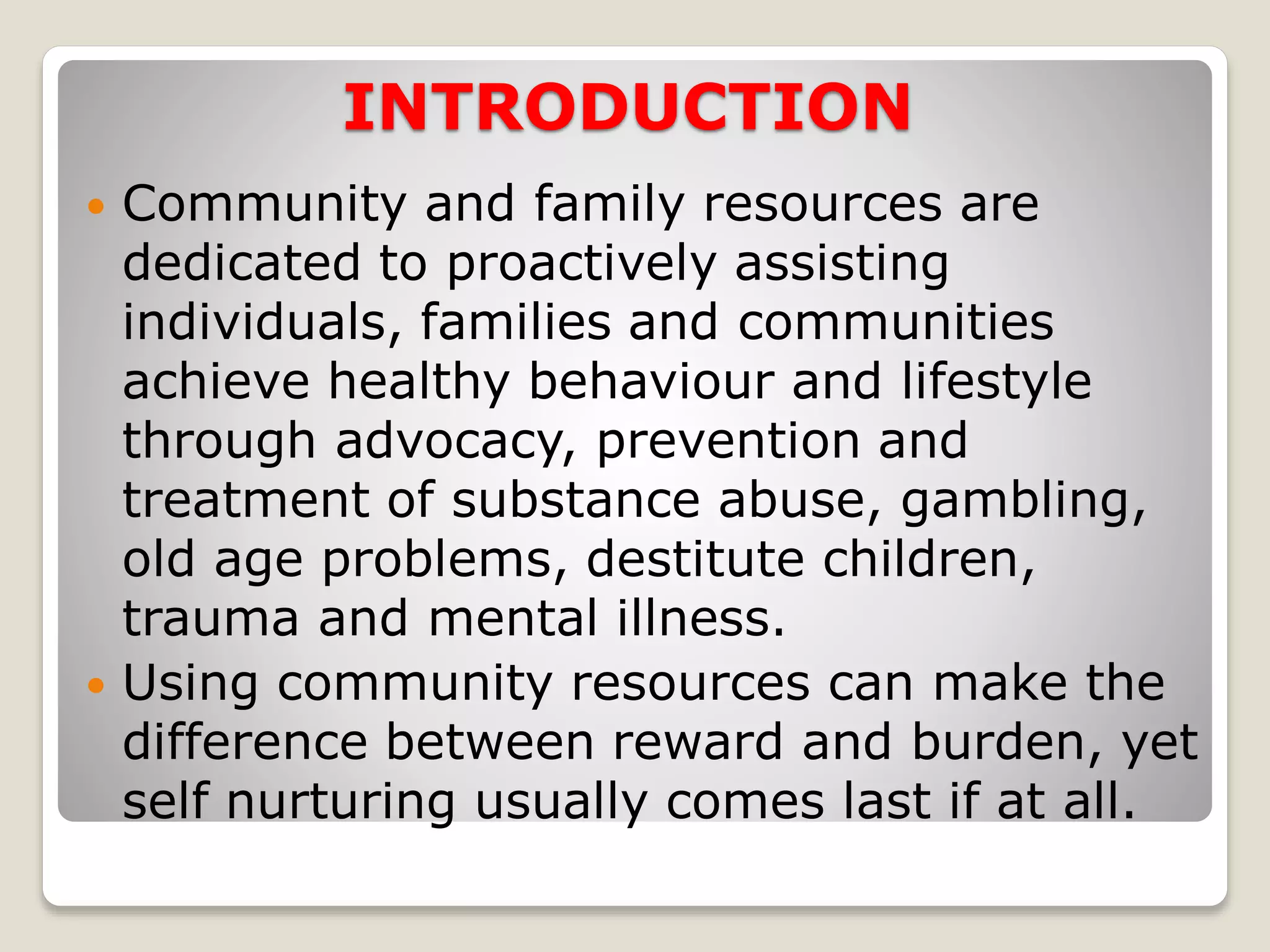 INTRODUCTION
 Community and family resources are
dedicated to proactively assisting
individuals, families and communities
achieve healthy behaviour and lifestyle
through advocacy, prevention and
treatment of substance abuse, gambling,
old age problems, destitute children,
trauma and mental illness.
 Using community resources can make the
difference between reward and burden, yet
self nurturing usually comes last if at all.
 