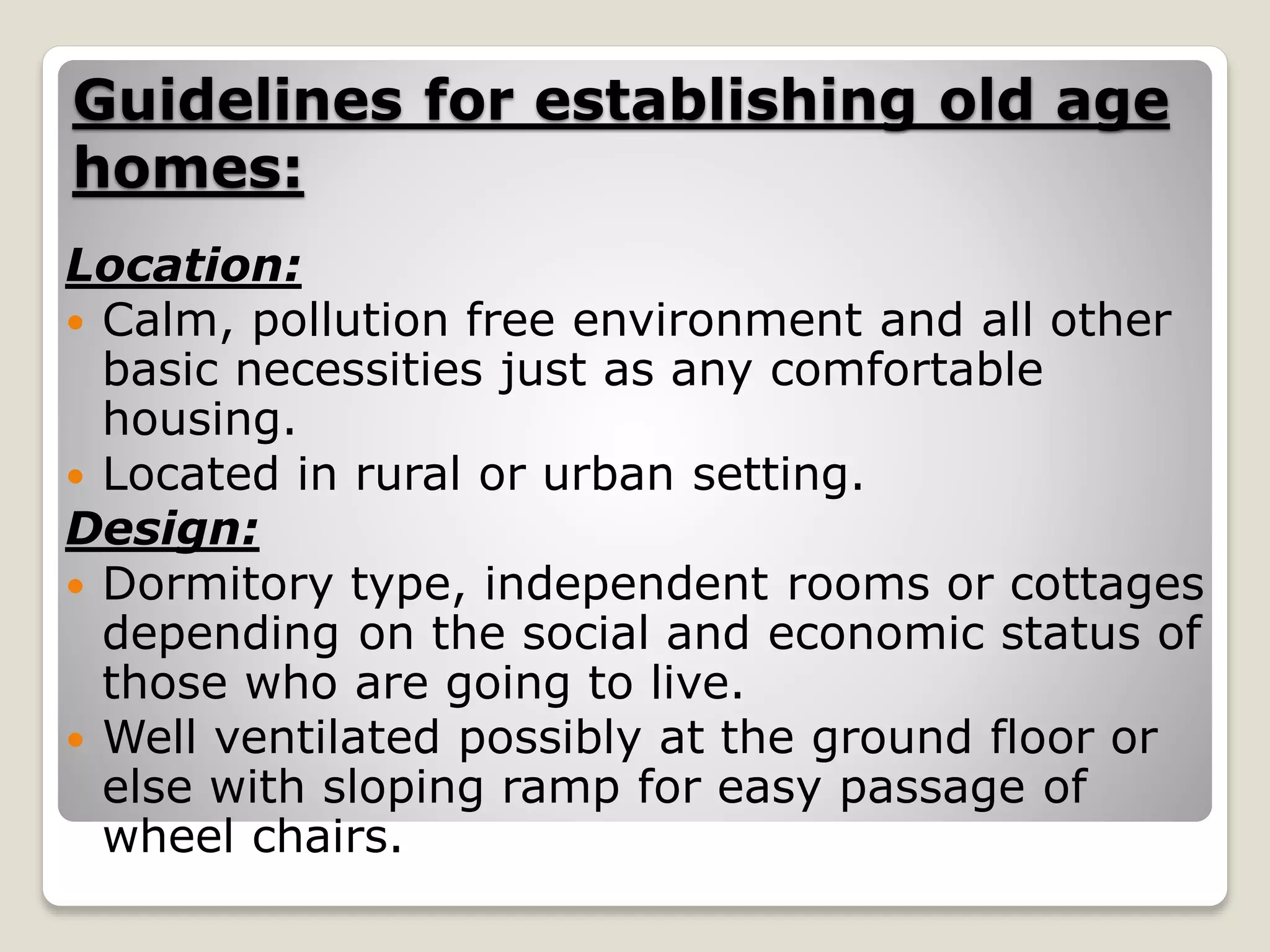 Guidelines for establishing old age
homes:
Location:
 Calm, pollution free environment and all other
basic necessities just as any comfortable
housing.
 Located in rural or urban setting.
Design:
 Dormitory type, independent rooms or cottages
depending on the social and economic status of
those who are going to live.
 Well ventilated possibly at the ground floor or
else with sloping ramp for easy passage of
wheel chairs.
 