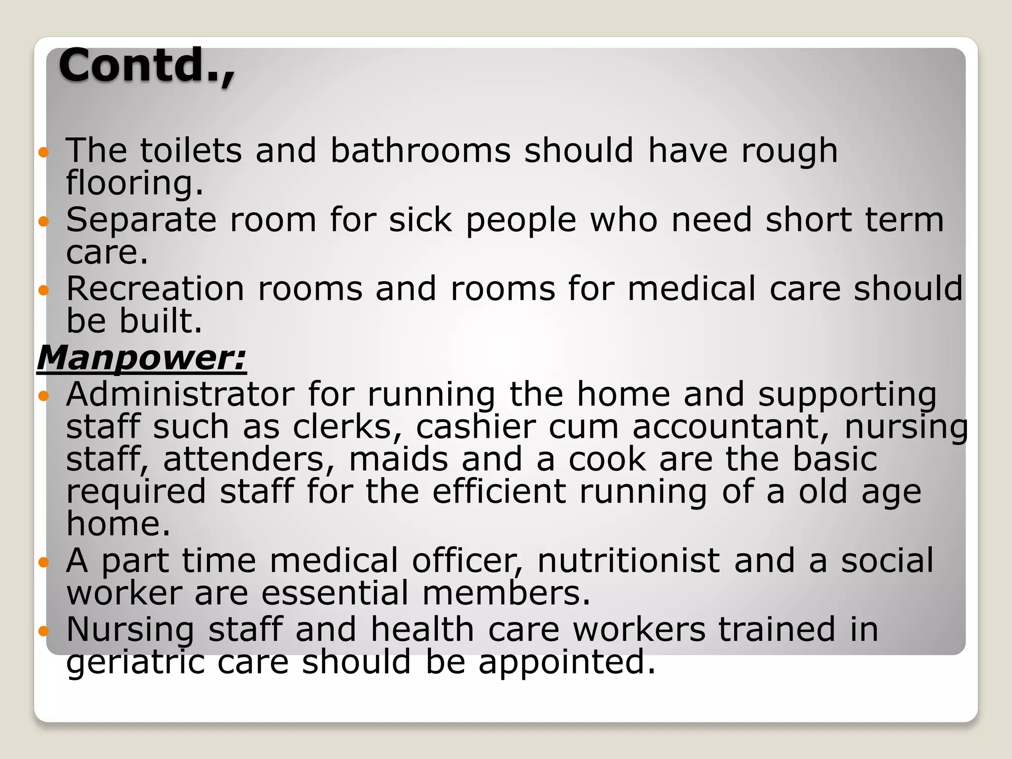 Contd.,
 The toilets and bathrooms should have rough
flooring.
 Separate room for sick people who need short term
care.
 Recreation rooms and rooms for medical care should
be built.
Manpower:
 Administrator for running the home and supporting
staff such as clerks, cashier cum accountant, nursing
staff, attenders, maids and a cook are the basic
required staff for the efficient running of a old age
home.
 A part time medical officer, nutritionist and a social
worker are essential members.
 Nursing staff and health care workers trained in
geriatric care should be appointed.
 