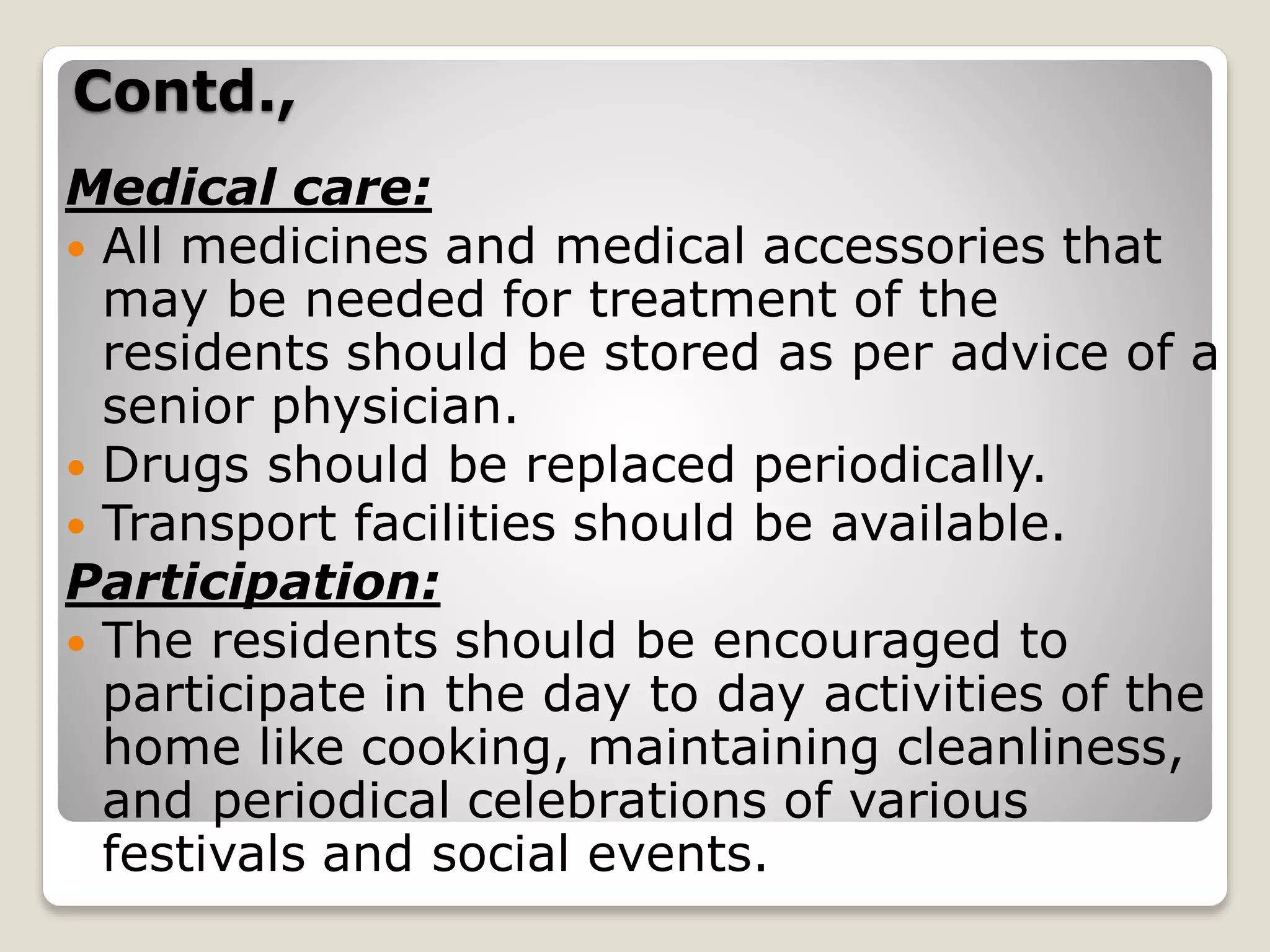 Contd.,
Medical care:
 All medicines and medical accessories that
may be needed for treatment of the
residents should be stored as per advice of a
senior physician.
 Drugs should be replaced periodically.
 Transport facilities should be available.
Participation:
 The residents should be encouraged to
participate in the day to day activities of the
home like cooking, maintaining cleanliness,
and periodical celebrations of various
festivals and social events.
 
