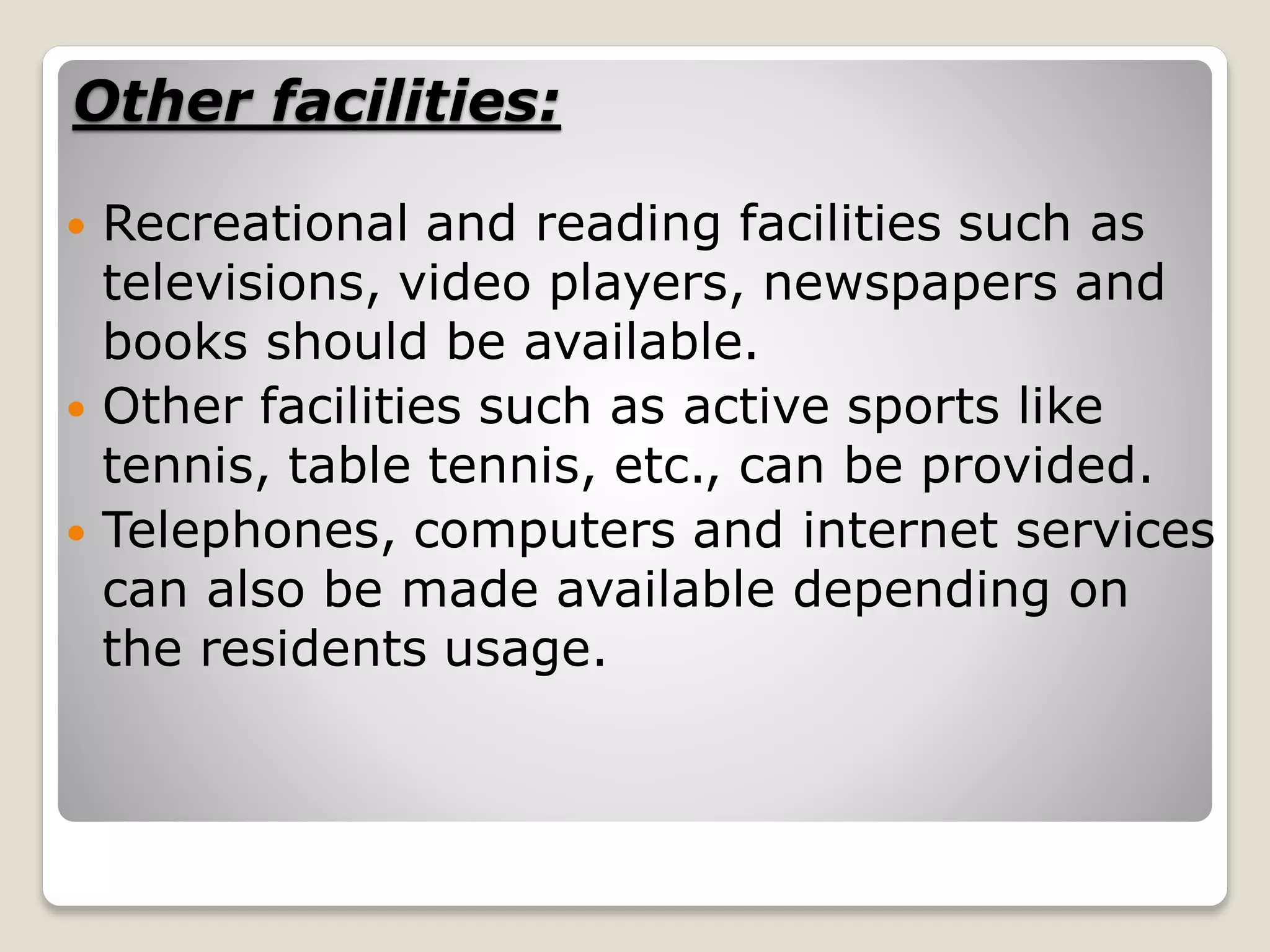 Other facilities:
 Recreational and reading facilities such as
televisions, video players, newspapers and
books should be available.
 Other facilities such as active sports like
tennis, table tennis, etc., can be provided.
 Telephones, computers and internet services
can also be made available depending on
the residents usage.
 