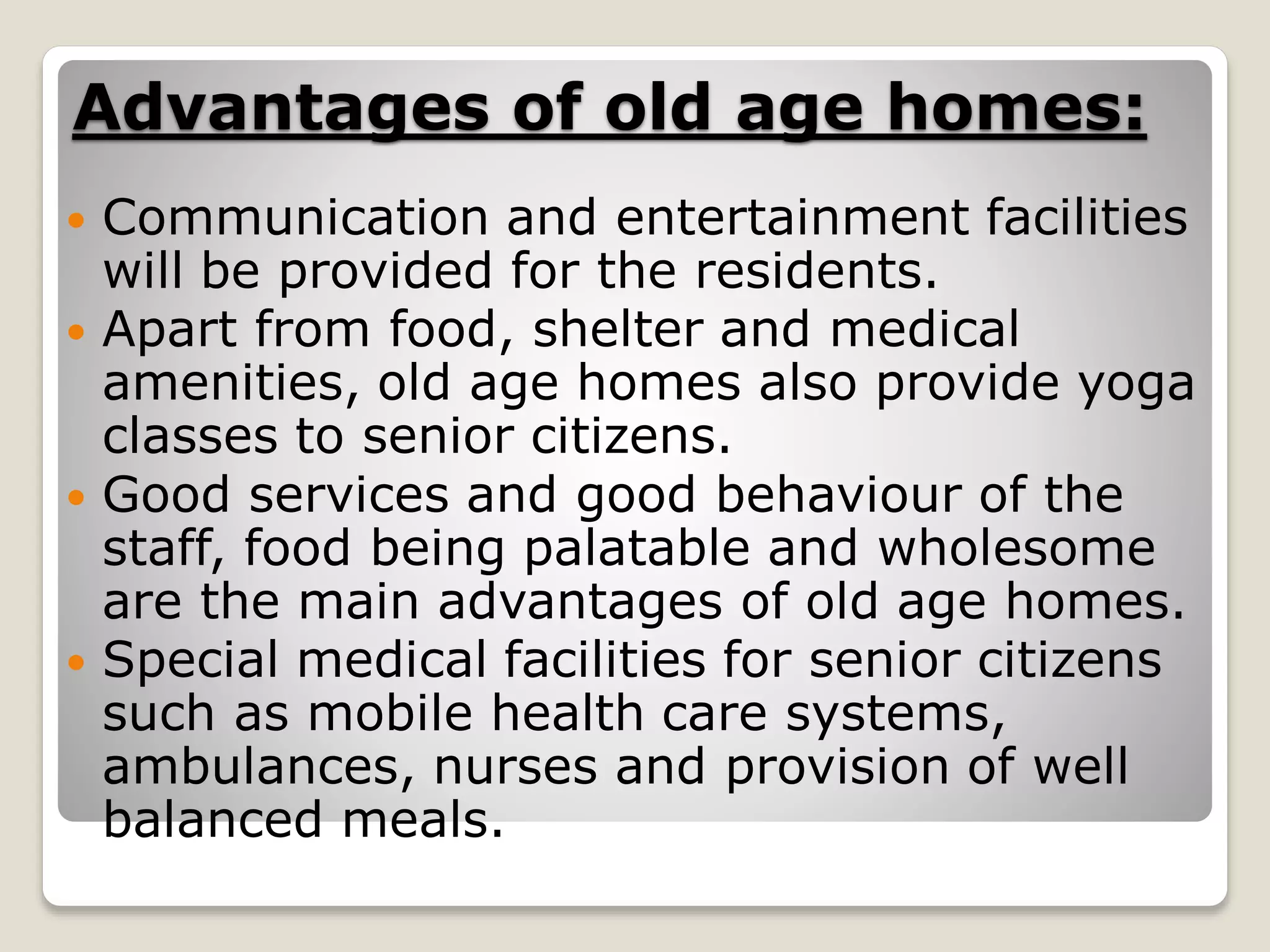 Advantages of old age homes:
 Communication and entertainment facilities
will be provided for the residents.
 Apart from food, shelter and medical
amenities, old age homes also provide yoga
classes to senior citizens.
 Good services and good behaviour of the
staff, food being palatable and wholesome
are the main advantages of old age homes.
 Special medical facilities for senior citizens
such as mobile health care systems,
ambulances, nurses and provision of well
balanced meals.
 