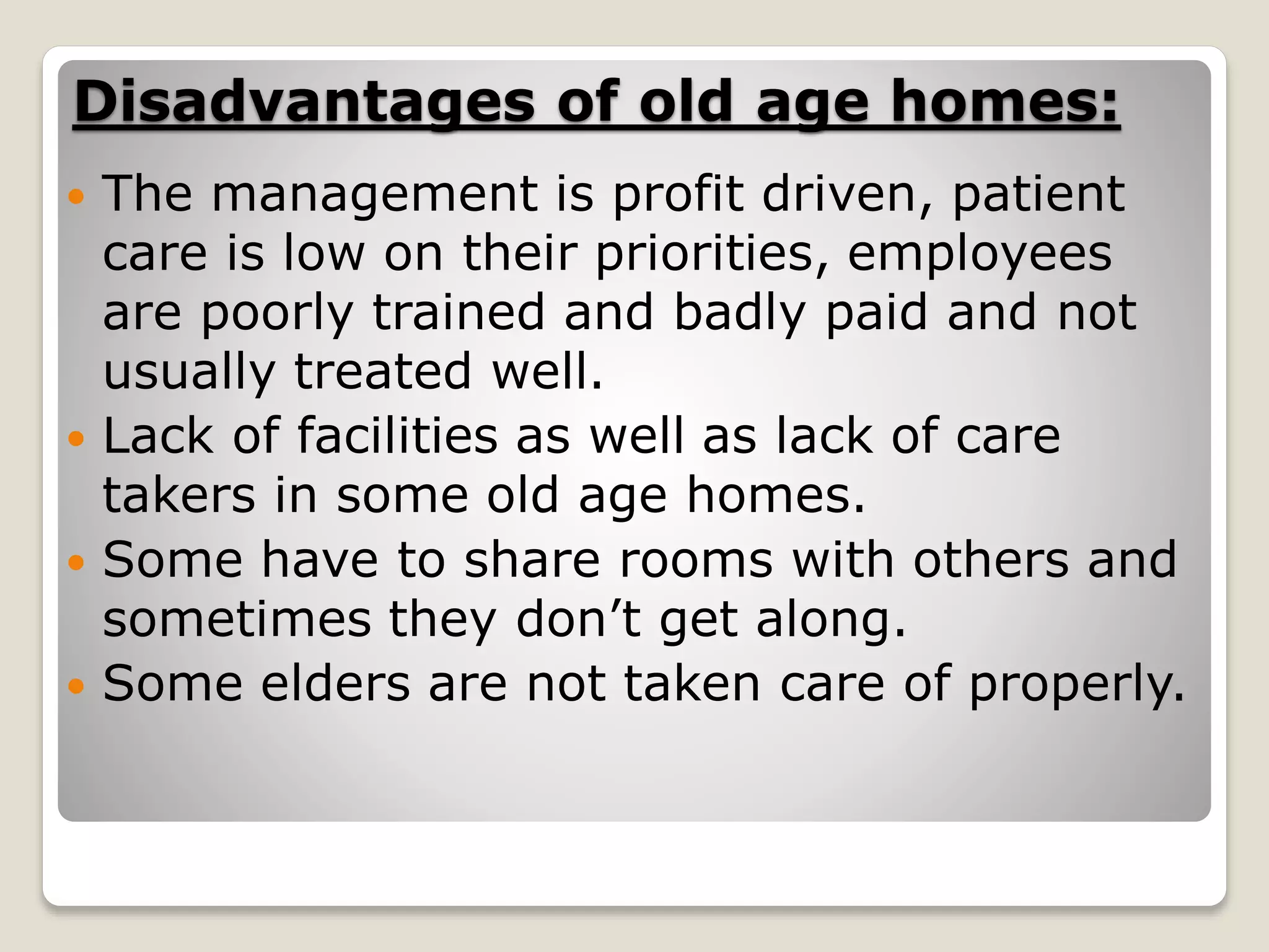 Disadvantages of old age homes:
 The management is profit driven, patient
care is low on their priorities, employees
are poorly trained and badly paid and not
usually treated well.
 Lack of facilities as well as lack of care
takers in some old age homes.
 Some have to share rooms with others and
sometimes they don’t get along.
 Some elders are not taken care of properly.
 