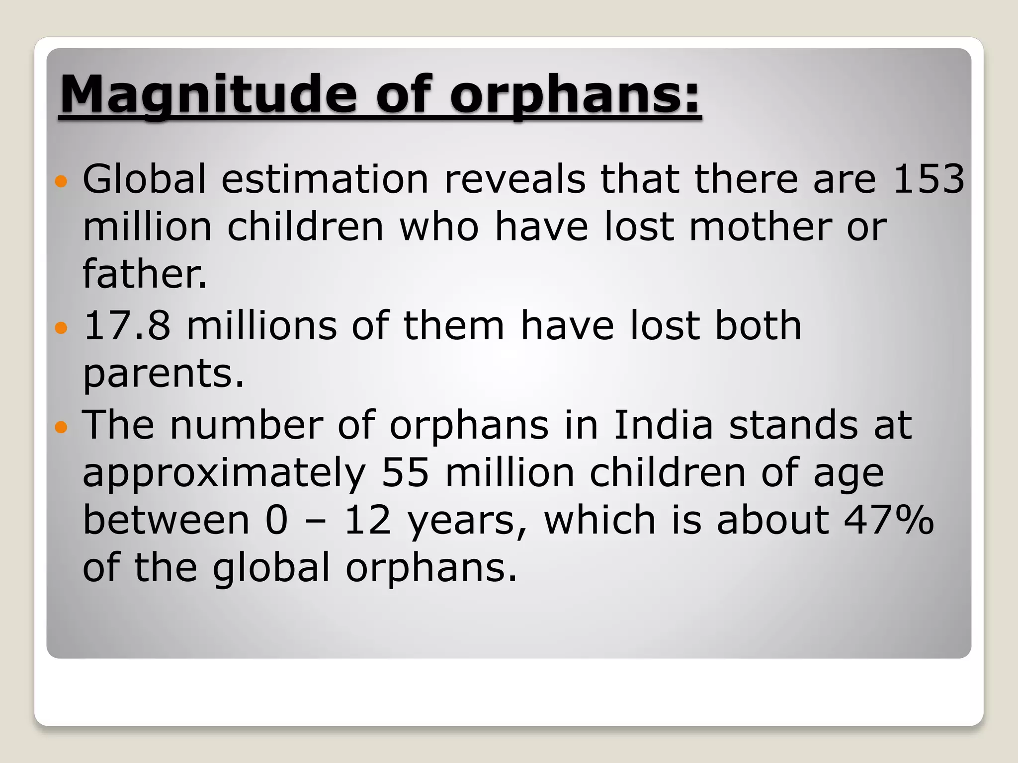 Magnitude of orphans:
 Global estimation reveals that there are 153
million children who have lost mother or
father.
 17.8 millions of them have lost both
parents.
 The number of orphans in India stands at
approximately 55 million children of age
between 0 – 12 years, which is about 47%
of the global orphans.
 
