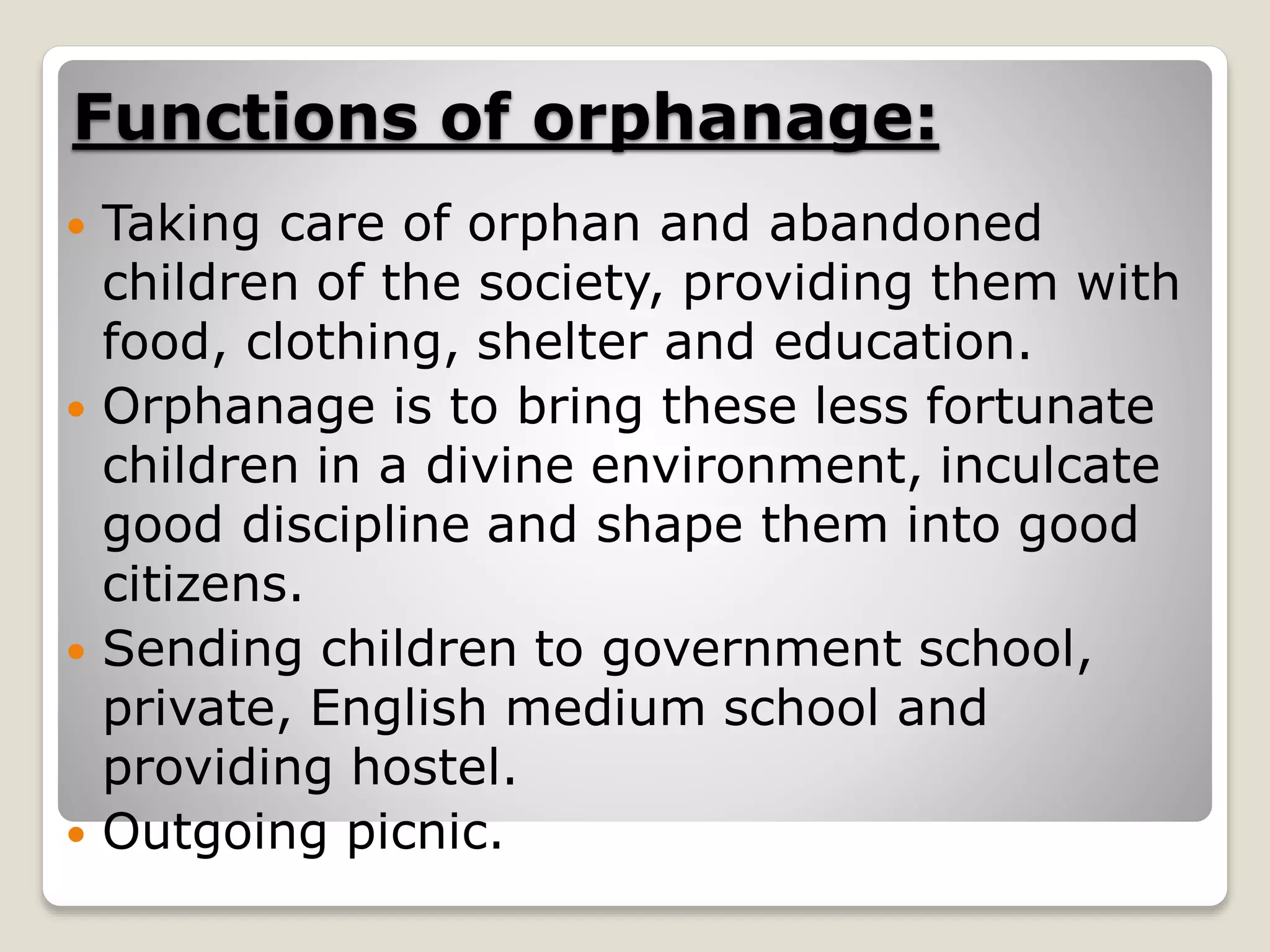 Functions of orphanage:
 Taking care of orphan and abandoned
children of the society, providing them with
food, clothing, shelter and education.
 Orphanage is to bring these less fortunate
children in a divine environment, inculcate
good discipline and shape them into good
citizens.
 Sending children to government school,
private, English medium school and
providing hostel.
 Outgoing picnic.
 