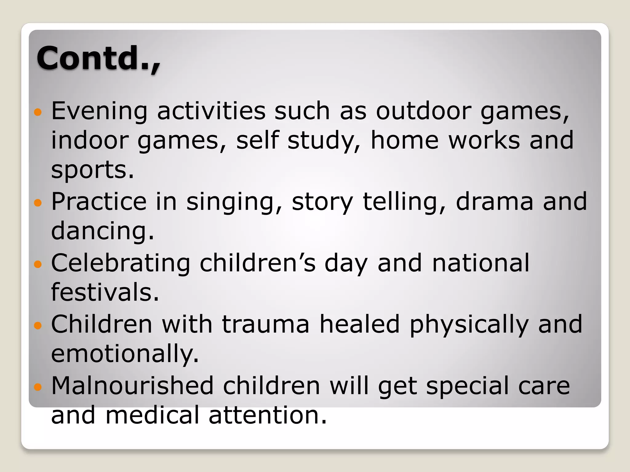Contd.,
 Evening activities such as outdoor games,
indoor games, self study, home works and
sports.
 Practice in singing, story telling, drama and
dancing.
 Celebrating children’s day and national
festivals.
 Children with trauma healed physically and
emotionally.
 Malnourished children will get special care
and medical attention.
 