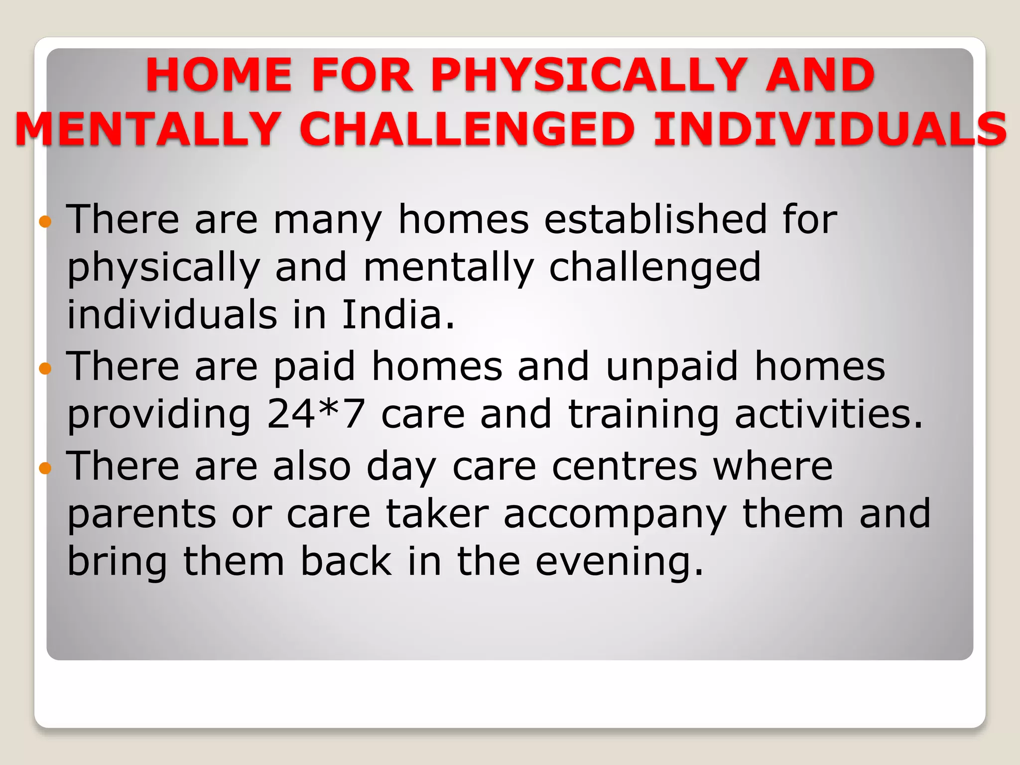 HOME FOR PHYSICALLY AND
MENTALLY CHALLENGED INDIVIDUALS
 There are many homes established for
physically and mentally challenged
individuals in India.
 There are paid homes and unpaid homes
providing 24*7 care and training activities.
 There are also day care centres where
parents or care taker accompany them and
bring them back in the evening.
 
