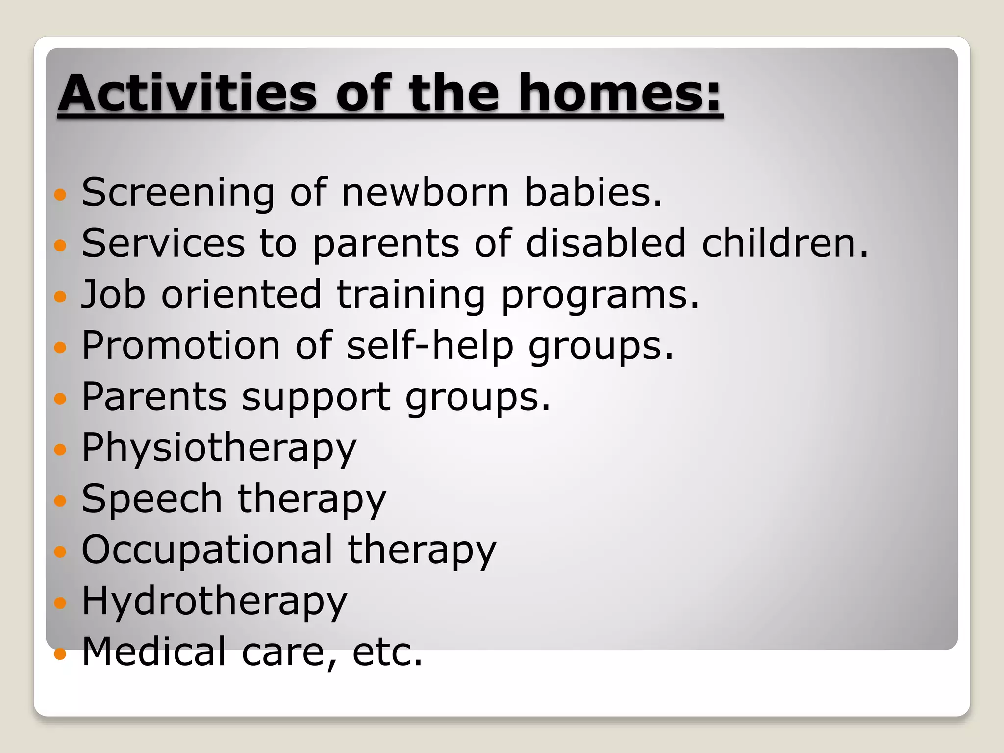 Activities of the homes:
 Screening of newborn babies.
 Services to parents of disabled children.
 Job oriented training programs.
 Promotion of self-help groups.
 Parents support groups.
 Physiotherapy
 Speech therapy
 Occupational therapy
 Hydrotherapy
 Medical care, etc.
 